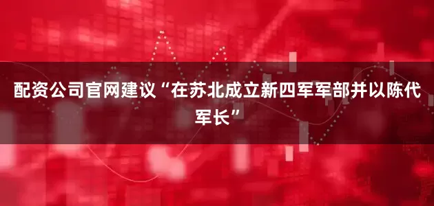 配资公司官网建议“在苏北成立新四军军部并以陈代军长”