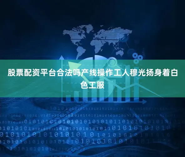 股票配资平台合法吗产线操作工人穆光扬身着白色工服