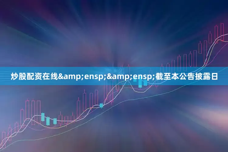 炒股配资在线&ensp;&ensp;截至本公告披露日