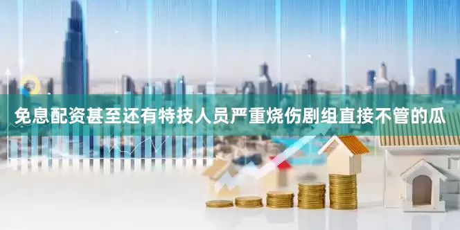 免息配资甚至还有特技人员严重烧伤剧组直接不管的瓜