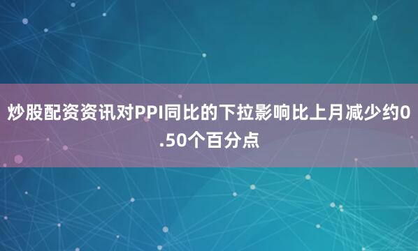 炒股配资资讯对PPI同比的下拉影响比上月减少约0.50个百分点